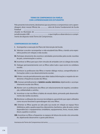 174
TERMO DE COMPROMISSO DA FAMÍLIA
COM A APRENDIZAGEM DOS ESTUDANTES
Pelo presente instrumento, declaramos que assumimos o compromisso com a apren-
dizagem do(a) meu(a) filho(a) da série do Ensino Fundamental da Escola
Estadual ,
situada no Município de ,
jurisdicionada à SRE , o que implica a observância e o cumpri-
mento do disposto neste Termo de Compromisso.
COMPROMISSOS DA FAMÍLIA
I. Acompanhar a execução do Plano de Intervenção da Escola;
II. Valorizar a escola e acompanhar a vida estudantil dos filhos, criando uma expec-
tativa positiva em relação à vida escolar;
III. Participar ativamente dos eventos e atividades promovidas pela escola: reuniões
de pais, comemorações e outros;
IV. Incentivar os filhos para que criem vínculos de amizades com os colegas da escola;
V. Dialogar permanentemente com os filhos sobre tudo o que ocorre no cotidiano
escolar;
VI.Conhecer os professores dos filhos e manter diálogo mútuo, compartilhando in-
formações sobre o seu desenvolvimento escolar;
VII. Visitar a escola periodicamente para obter dados/informações a respeito do ren-
dimento e frequência escolar dos filhos;
VIII. Acessar periodicamente o boletim escolar eletrônico objetivando o acompa-
nhamento escolar dos filhos;
IX.Manter com os professores dos filhos um relacionamento de respeito, considera-
ção, solidariedade e carinho;
X. Incentivar e criar nos filhos o hábito de estudo diário, primando pelo desenvolvi-
mento das tarefas escolares;
XI.Monitorar a utilização dos recursos tecnológicos, garantindo que sejam utilizados
como recurso favorável à aprendizagem dos seus filhos;
XII. Orientar os filhos quanto ao zelo pela sua escola em relação ao espaço físico
(biblioteca, pátio, quadra esportiva, laboratórios, banheiros, salas de aula e outras
dependências) e equipamentos (mobiliário, equipamentos, livros, murais, bebe-
douro, quadros e outros);
XIII. Incentivar os filhos a frequentar os espaços de leitura da escola e da comunida-
de, objetivando desenvolver o gosto pela leitura.
Assinatura do Termo de Compromisso da turma
SEDU_Guia Enisno Fundamental.indd 174 10/12/2010 15:00:21
 