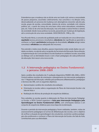 17
Entendemos que a mudança não se dá de uma vez (tudo e já); vemos a necessidade
de passos pequenos, assumidos coletivamente, mas concretos e na direção certa,
desencadeando um processo de mudança com abrangência crescente: sala de aula,
escola, grupo de escolas, comunidade, sistema de ensino, sociedade civil, sistema
político, etc., a partir da crença de uma base crítica entre educadores, estudantes,
pais, etc. Trata-se de uma luta da educação, mas articulada a outras frentes e setores
da sociedade: desde novas práticas na escola, passando por mudanças de legislação,
até a construção de uma nova sociedade. (VASCONCELOS, 1998, p. 20).
Para Ricardo Hévia, o conceito de qualidade pode ser traduzido em cinco dimensões:
equidade (acesso, processos e resultados), relevância (dar significado ao aprender a
conhecer e a fazer), pertinência (pedagogia da diversidade), eficácia (atingir metas
concretas) e eficiência (uso adequado dos recursos).
Para atender a todos esses desafios, passos importantes estão sendo dados nas uni-
dades escolares, na sala de aula e na gestão da Secretaria de Educação. Nessa direção,
a implementação do Currículo Básico Escola Estadual no cotidiano escolar, associada
ao diálogo com as identidades locais e com o fazer pedagógico de cada profissional
da educação, fará nascer uma nova escola.
1.2 A inteervenção ppedagógicca no Enssino Fundaamental:
o perccurso 20008-2009
Após a análise dos resultados da 2ª avaliação diagnóstica PAEBES Alfa 2008, a SEDU
Central realizou reuniões de orientação e planejamento da intervenção pedagógica
nas 11 Regionais de Educação, voltadas para professores alfabetizadores, pedagogos
e técnicos das SRE, com os seguintes objetivos:
Apresentação e análise dos resultados da avaliação;
Orientação às escolas sobre a organização do Plano de Intervenção Escolar e da
Sala de Aula; e
Realização de oficinas de produção de sequências didáticas.
Para subsidiar as escolas quanto à elaboração do Plano de Intervenção Pedagógi-
ca Escolar, a SEDU Central organizou o Guia para Intervenção Pedagógica pela
Aprendizagem no Ensino Fundamental (2009), com orientações básicas e um
conjunto de sequências didáticas para essa etapa da escolarização.
Durante o período da intervenção pedagógica, foram realizadas, também, visitas de
assessoramento pedagógico às turmas de alfabetização das escolas, com o objetivo
de verificar a situação de aprendizagem dos estudantes, reorientar a prática pedagó-
gica dos professores e conhecer o Plano de Intervenção da Escola e da Sala de Aula,
contribuindo para sua efetividade.
SEDU_Guia Enisno Fundamental.indd 17 10/12/2010 15:00:12
 