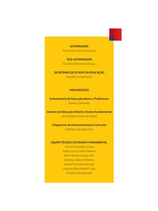 GOVERNADOR
Paulo César Hartung Gomes
VICE-GOVERNADOR
Ricardo de Rezende Ferraço
SECRETÁRIO DE ESTADO DA EDUCAÇÃO
Haroldo Corrêa Rocha
ORGANIZAÇÃO
Subsecretaria de Educação Básica e Profissional
Adriana Sperandio
Gerente de Educação Infantil e Ensino Fundamental
Janine Mattar Pereira de Castro
Subgerente de Desenvolvimento Curricular
Valdelina Solomão Lima
EQUIPE TÉCNICA DO ENSINO FUNDAMENTAL
Carmem Macêdo Gomes
Malba Lúcia Gomes Delboni
Neire Oliveira Longüe Diirr
Rosemar Alves de Oliveira
Sandra Fernandes Bonatto
Vergínia Maria Pereira Costa
Zorailde Almeida Vidal
SEDU_Guia Enisno Fundamental.indd 1 10/12/2010 15:00:09
 