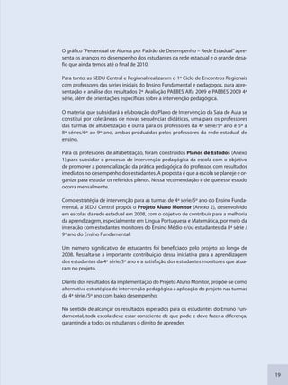 19
O gráfico “Percentual de Alunos por Padrão de Desempenho – Rede Estadual” apre-
senta os avanços no desempenho dos estudantes da rede estadual e o grande desa-
fio que ainda temos até o final de 2010.
Para tanto, as SEDU Central e Regional realizaram o 1º Ciclo de Encontros Regionais
com professores das séries iniciais do Ensino Fundamental e pedagogos, para apre-
sentação e análise dos resultados 2ª Avaliação PAEBES Alfa 2009 e PAEBES 2009 4ª
série, além de orientações específicas sobre a intervenção pedagógica.
O material que subsidiará a elaboração do Plano de Intervenção da Sala de Aula se
constitui por coletâneas de novas sequências didáticas, uma para os professores
das turmas de alfabetização e outra para os professores da 4ª série/5º ano e 5ª a
8ª séries/6º ao 9º ano, ambas produzidas pelos professores da rede estadual de
ensino.
Para os professores de alfabetização, foram construídos Planos de Estudos (Anexo
1) para subsidiar o processo de intervenção pedagógica da escola com o objetivo
de promover a potencialização da prática pedagógica do professor, com resultados
imediatos no desempenho dos estudantes. A proposta é que a escola se planeje e or-
ganize para estudar os referidos planos. Nossa recomendação é de que esse estudo
ocorra mensalmente.
Como estratégia de intervenção para as turmas de 4ª série/5º ano do Ensino Funda-
mental, a SEDU Central propôs o Projeto Aluno Monitor (Anexo 2), desenvolvido
em escolas da rede estadual em 2008, com o objetivo de contribuir para a melhoria
da aprendizagem, especialmente em Língua Portuguesa e Matemática, por meio da
interação com estudantes monitores do Ensino Médio e/ou estudantes da 8ª série /
9º ano do Ensino Fundamental.
Um número significativo de estudantes foi beneficiado pelo projeto ao longo de
2008. Ressalta-se a importante contribuição dessa iniciativa para a aprendizagem
dos estudantes da 4ª série/5º ano e a satisfação dos estudantes monitores que atua-
ram no projeto.
Diante dos resultados da implementação do Projeto Aluno Monitor, propõe-se como
alternativa estratégica de intervenção pedagógica a aplicação do projeto nas turmas
da 4ª série /5º ano com baixo desempenho.
No sentido de alcançar os resultados esperados para os estudantes do Ensino Fun-
damental, toda escola deve estar consciente de que pode e deve fazer a diferença,
garantindo a todos os estudantes o direito de aprender.
SEDU_Guia Enisno Fundamental.indd 19 10/12/2010 15:00:12
 