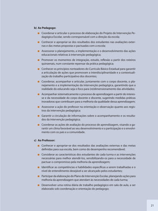 21
b) Ao Pedagogo:
Coordenar e articular o processo de elaboração do Projeto de Intervenção Pe-
dagógica Escolar, sendo corresponsável com a direção da escola;
Conhecer e apropriar-se dos resultados dos estudantes nas avaliações exter-
nas e das metas propostas e pactuadas com a escola;
Assessorar o planejamento, a implementação e o desenvolvimento das ações
educacionais relativas à intervenção pedagógica;
Promover os momentos de integração, estudo, reflexão a partir dos roteiros
quinzenais, num constante repensar da prática pedagógica;
Conhecer os princípios norteadores do Currículo Básico Estadual para garantir
a articulação de ações que promovam a interdisciplinaridade e a contextuali-
zação do trabalho participativo dos docentes;
Coordenar, acompanhar e articular, juntamente com o corpo docente, o pla-
nejamento e a implementação da intervenção pedagógica, garantindo que a
realidade do educando seja o foco para (re)dimensionamento das atividades;
Acompanhar sistematicamente o processo de aprendizagem a partir do interes-
se e da necessidade do corpo docente e discente, sugerindo medidas práticas
inovadoras que contribuam para a melhoria da qualidade dessa aprendizagem;
Assessorar a ação do professor na orientação e observação quanto aos regis-
tros da intervenção pedagógica;
Garantir a circulação de informações sobre o acompanhamento e os resulta-
dos da intervenção pedagógica;
Coordenar as ações de avaliação do processo de aprendizagem, visando a ga-
rantir um clima favorável ao seu desenvolvimento e a participação e o envolvi-
mento com os pais e a comunidade.
c) Ao Professor:
Conhecer e apropriar-se dos resultados das avaliações externas e das metas
definidas para sua escola, bem como do desempenho recomendável;
Considerar as características dos estudantes de cada turma e as intervenções
necessárias para melhor atendê-los, sensibilizando-os para a necessidade de
pactuar o compromisso pela melhoria da aprendizagem;
Identificar as competências e habilidades específicas a serem trabalhadas e o
nível de entendimento desejável a ser alcançado pelos estudantes;
Participar da elaboração do Plano de Intervenção Escolar, planejando ações para
melhoria da aprendizagem que atendam às necessidades de cada turma;
Desenvolver uma rotina diária de trabalho pedagógico em sala de aula, a ser
elaborado sob coordenação e orientação do pedagogo;
SEDU_Guia Enisno Fundamental.indd 21 10/12/2010 15:00:12
 