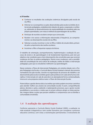23
e) À Família:
Conhecer os resultados das avaliações sistêmicas divulgados pela escola de
seu filho;
Informar-se e acompanhar as ações desenvolvidas pela escola no âmbito da in-
tervenção pedagógica, estabelecendo relações de apoio, cooperação e confian-
ça, sobretudo no desenvolvimento da responsabilidade do estudante pelo seu
próprio aprendizado, com vistas à melhoria da aprendizagem de seu filho;
Participar de reuniões escolares sempre que convocado;
Receber e ter acesso a informações relacionadas à frequência, ao comporta-
mento e ao desempenho escolar de seu filho;
Valorizar a escola, incentivar e criar no filho o hábito de estudo diário, priman-
do pelo cumprimento das tarefas escolares;
Incentivar o filho a frequentar espaços de leitura.
O trabalho de orientação, acompanhamento, implementação e avaliação do pro-
cesso de ensino e de aprendizagem é de fundamental importância, pois tem por
objetivo criar condições para o bom desempenho dos envolvidos para que ocorram
mudanças de fato na prática pedagógica. Dentre essas mudanças, está a possibili-
dade de consolidação de uma cultura de avaliação, análise de dados e intervenção
pedagógica, para que os estudantes melhorem sua aprendizagem.
Nesse contexto, o Plano de Intervenção Pedagógica, em estreita relação com o Pro-
jeto Pedagógico da Escola, o Currículo Básico Escola Estadual e demais documentos
norteadores da ação escolar, consiste na organização do processo de trabalho a ser
desenvolvido pela escola no âmbito geral e pelo professor em cada série/turma e dis-
ciplina. A intervenção em sala de aula deve ser planejada de forma contextualizada,
imersa em uma proposta coletiva maior: o Plano de Intervenção Escolar.
Potencializar a gestão democrática é acreditar que todos podem encontrar caminhos
para atender melhor aos anseios da comunidade escolar. É assim, compartilhando
planos, decisões e ações, avaliando e replanejando processos, que o gestor escolar
possibilitará a sua escola e a todos que aí somam esforços atingir as metas pactua-
das, integrar ideias e ações que possam solidificar o compromisso com as famílias e
comunidades envolvidas.
1.4 A avaliação dass aprendizzagens
Conforme apresenta o Currículo Básico Escola Estadual (2009), a avaliação na
rede estadual é diagnóstica e tem caráter formativo, por considerar o processo
educativo contínuo, com vistas a reorientações permanentes. É instrumento de
SEDU_Guia Enisno Fundamental.indd 23 10/12/2010 15:00:12
 