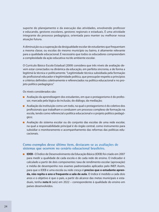 24
suporte do planejamento e da execução das atividades, envolvendo professor
e educando, gestores escolares, gestores regionais e estaduais. É uma atividade
integrante do processo pedagógico, orientada para manter ou melhorar nossa
atuação futura.
A diminuição ou a superação da desigualdade escolar de estudantes que frequentam
a mesma classe, ou escolas do mesmo município ou bairro, é altamente relevante
para a qualidade educacional. É necessário que todos os educadores compreendam
a complexidade da ação educativa no/do ambiente escolar.
O Currículo Básico Escola Estadual (2009) considera que três níveis de avaliação de-
vem estar conectados na dinâmica da educação, em perfeita sincronia, e de forma a
legitimá-la técnica e politicamente. “Legitimidade técnica subsidiada pela formação
do profissional educador e legitimidade política, que pressupõe respeito a princípios
e critérios definidos coletivamente e referenciados na política educacional e no pro-
jeto político pedagógico.”
Os níveis considerados são:
Avaliação da aprendizagem dos estudantes, em que o protagonismo é do profes-
sor, marcada pela lógica da inclusão, do diálogo, da mediação;
Avaliação da instituição como um todo, na qual o protagonismo é do coletivo dos
profissionais que trabalham e conduzem um processo complexo de formação na
escola, tendo como referencial a política educacional e o projeto político pedagó-
gico;
Avaliação do sistema escolar ou do conjunto das escolas de uma rede escolar,
na qual a responsabilidade principal é do órgão central, como instrumento para
subsidiar o monitoramento e acompanhamento das reformas das políticas edu-
cacionais.
CCoommo exemploss desse últimoo item, destacaam-se as avaliiações de
ssissttemas que occorrem no cennário educacional brasileiro.
IDEB - O Índice de Desenvolvimento da Educação Básica (IDEB) foi criado em 2007
para medir a qualidade de cada escola e de cada rede de ensino. O indicador é
calculado a partir de dois componentes: taxa de rendimento escolar (aprovação)
e média de desempenho nos exames padronizados aplicados pelo INEP. Assim,
para que o IDEB e uma escola ou rede cresça é preciso que o estudante apren-
da, não repita o ano e frequente a sala de aula. O índice é medido a cada dois
anos e o objetivo é que o país, a partir do alcance das metas municipais e esta-
duais, tenha nota 6 (seis) em 2022 – correspondente à qualidade do ensino em
países desenvolvidos.
SEDU_Guia Enisno Fundamental.indd 24 10/12/2010 15:00:13
 