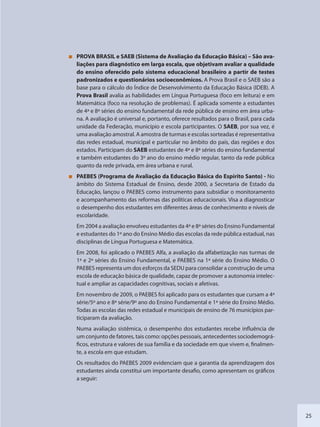 25
PROVA BRASIL e SAEB (Sistema de Avaliação da Educação Básica) – São ava-
liações para diagnóstico em larga escala, que objetivam avaliar a qualidade
do ensino oferecido pelo sistema educacional brasileiro a partir de testes
padronizados e questionários socioeconômicos. A Prova Brasil e o SAEB são a
base para o cálculo do Índice de Desenvolvimento da Educação Básica (IDEB). A
Prova Brasil avalia as habilidades em Língua Portuguesa (foco em leitura) e em
Matemática (foco na resolução de problemas). É aplicada somente a estudantes
de 4ª e 8ª séries do ensino fundamental da rede pública de ensino em área urba-
na. A avaliação é universal e, portanto, oferece resultados para o Brasil, para cada
unidade da Federação, município e escola participantes. O SAEB, por sua vez, é
uma avaliação amostral. A amostra de turmas e escolas sorteadas é representativa
das redes estadual, municipal e particular no âmbito do país, das regiões e dos
estados. Participam do SAEB estudantes de 4ª e 8ª séries do ensino fundamental
e também estudantes do 3º ano do ensino médio regular, tanto da rede pública
quanto da rede privada, em área urbana e rural.
PAEBES (Programa de Avaliação da Educação Básica do Espírito Santo) - No
âmbito do Sistema Estadual de Ensino, desde 2000, a Secretaria de Estado da
Educação, lançou o PAEBES como instrumento para subsidiar o monitoramento
e acompanhamento das reformas das políticas educacionais. Visa a diagnosticar
o desempenho dos estudantes em diferentes áreas de conhecimento e níveis de
escolaridade.
Em 2004 a avaliação envolveu estudantes da 4ª e 8ª séries do Ensino Fundamental
e estudantes do 1º ano do Ensino Médio das escolas da rede pública estadual, nas
disciplinas de Língua Portuguesa e Matemática.
Em 2008, foi aplicado o PAEBES Alfa, a avaliação da alfabetização nas turmas de
1ª e 2ª séries do Ensino Fundamental, e PAEBES na 1ª série do Ensino Médio. O
PAEBES representa um dos esforços da SEDU para consolidar a construção de uma
escola de educação básica de qualidade, capaz de promover a autonomia intelec-
tual e ampliar as capacidades cognitivas, sociais e afetivas.
Em novembro de 2009, o PAEBES foi aplicado para os estudantes que cursam a 4ª
série/5º ano e 8ª série/9º ano do Ensino Fundamental e 1ª série do Ensino Médio.
Todas as escolas das redes estadual e municipais de ensino de 76 municípios par-
ticiparam da avaliação.
Numa avaliação sistêmica, o desempenho dos estudantes recebe influência de
um conjunto de fatores, tais como: opções pessoais, antecedentes sociodemográ-
ficos, estrutura e valores de sua família e da sociedade em que vivem e, finalmen-
te, a escola em que estudam.
Os resultados do PAEBES 2009 evidenciam que a garantia da aprendizagem dos
estudantes ainda constitui um importante desafio, como apresentam os gráficos
a seguir:
SEDU_Guia Enisno Fundamental.indd 25 10/12/2010 15:00:13
 