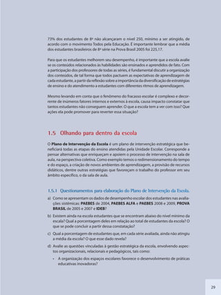 29
73% dos estudantes de 8ª não alcançaram o nível 250, mínimo a ser atingido, de
acordo com o movimento Todos pela Educação. É importante lembrar que a média
dos estudantes brasileiros de 8ª série na Prova Brasil 2005 foi 225,17.
Para que os estudantes melhorem seu desempenho, é importante que a escola avalie
se os conteúdos relacionados às habilidades são ensinados e aprendidos de fato. Com
a participação dos professores de todas as séries, é fundamental discutir a organização
dos conteúdos, de tal forma que todos pactuem as expectativas de aprendizagem de
cadaestudante,apartirdareflexãosobreaimportânciadadiversificaçãodeestratégias
de ensino e do atendimento a estudantes com diferentes ritmos de aprendizagem.
Mesmo levando em conta que o fenômeno do fracasso escolar é complexo e decor-
rente de inúmeros fatores internos e externos à escola, causa impacto constatar que
tantos estudantes não conseguem aprender. O que a escola tem a ver com isso? Que
ações ela pode promover para reverter essa situação?
1.5 Olhanddo para ddentro da escola
O Plano de Intervenção da Escola é um plano de intervenção estratégica que be-
neficiará todas as etapas do ensino atendidas pela Unidade Escolar. Corresponde a
pensar alternativas que enriqueçam e apoiem o processo de intervenção na sala de
aula, na perspectiva coletiva. Como exemplo temos o redimensionamento do tempo
e do espaço, a criação de novos ambientes de aprendizagem, a provisão de recursos
didáticos, dentre outras estratégias que favoreçam o trabalho do professor em seu
âmbito específico, o da sala de aula.
1.55.1 Questionammentos para ellaboração do Plano de Intervennção da Escola.
a) Como se apresentam os dados de desempenho escolar dos estudantes nas avalia-
ções sistêmicas: PAEBES de 2004, PAEBES ALFA e PAEBES 2008 e 2009, PROVA
BRASIL de 2005 e 2007 e IDEB?
b) Existem ainda na escola estudantes que se encontram abaixo do nível mínimo da
escala? Qual a porcentagem deles em relação ao total de estudantes da escola? O
que se pode concluir a partir dessa constatação?
c) Qual a porcentagem de estudantes que, em cada série avaliada, ainda não atingiu
a média da escola? O que esse dado revela?
d) Avalie as questões vinculadas à gestão estratégica da escola, envolvendo aspec-
tos organizacionais, relacionais e pedagógicos, tais como:
• A organização dos espaços escolares favorece o desenvolvimento de práticas
educativas inovadoras?
SEDU_Guia Enisno Fundamental.indd 29 10/12/2010 15:00:13
 