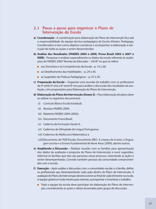 31
2.1 Passo a passo ppara organnizar o Pllano de
Intervenção da Escola
a) Coordenação - A coordenação para elaboração do Plano de Intervenção fica sob
a responsabilidade da equipe técnica pedagógica da Escola (Diretor, Pedagogo,
Coordenador) e tem como objetivo coordenar e acompanhar a elaboração e exe-
cução de todas as ações a serem desenvolvidas.
b) Análise dos Resultados (PAEBES 2004 e 2009, Prova Brasil 2005 e 2007 e
IDEB) - Pesquisar e analisar especialmente os dados da escola referente às avalia-
ções do PAEBES 2009“Revista do Educador – Vol III”no que se refere:
aos Domínios e às Competências da Escola - p. 16 a 28;
ao Detalhamento das Habilidades – p. 29 a 45;
às Sugestões de Práticas Pedagógicas – p. 47 a 50.
c) Preparação da Escola – Organizar uma reunião de trabalho com os professores
de 4ª série/5º ano a 8ª série/9º ano para análise e discussão dos resultados da ava-
liação, com proposições para Elaboração do Plano de Intervenção.
d) Elaboração do Plano de Intervenção (Anexo 3) – Para elaboração do plano deve
se utilizar os seguintes documentos:
(i) Currículo Básico Escola Estadual;
(ii) Revistas PAEBES 2009;
(iii) Relatório PAEBES 2004 (2005);
(iv) Documento Prova Brasil;
(v) Caderno da Formação Gestar II,
(vi) Cadernos da Olimpíada de Língua Portuguesa;
(vii) Cadernos do Multicurso Matemática; e
(viii)Documento do PDE/Escola, Documento MEC: A criança de 6 anos, a lingua-
gem escrita e o Ensino Fundamental de Nove Anos (2009), dentre outros.
e) Ampliando a Discussão – Realizar reunião com as famílias para apresentação
dos dados da avaliação e proposta do Plano de Intervenção e ouvir sugestões.
Informar às famílias que elas são parceiras nesse processo, orientando as ações a
serem desempenhadas. Convide também pessoas da comunidade comprometi-
das com a escola.
f) Execução – Após análise e discussões com a comunidade escolar e a família, definir
os profissionais que desempenharão cada ação dentro do Plano de Intervenção. A
avaliaçãodoPlanodeIntervençãodeveráocorreraofinaldecadatrimestrenaescola.
A equipe gestora é mola mestra para orientar, acompanhar e incentivar o trabalho.
Toda a equipe da escola deve participar da elaboração do Plano de Interven-
ção, considerando as ações e ideias levantadas pelo grupo de discussão;
SEDU_Guia Enisno Fundamental.indd 31 10/12/2010 15:00:14
 