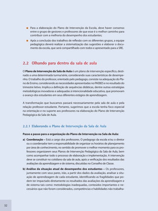 32
Para a elaboração do Plano de Intervenção da Escola, deve haver consenso
entre o grupo de gestores e professores de que esse é o melhor caminho para
contribuir com a melhoria do desempenho dos estudantes;
Após a conclusão dos trabalhos de reflexão com os diferentes grupos, a equipe
pedagógica deverá realizar a sistematização das sugestões e elaborar o docu-
mento da escola, que será compartilhado com todos e apresentado para a SRE.
2.2 Olhanddo para ddentro da sala de aula
O Plano de Intervenção da Sala de Aula é um plano de intervenção específico, desti-
nado a uma determinada turma/série, considerando suas características de desempe-
nho. O trabalho do professor, orientado pelo pedagogo, consiste na adequação do Pla-
nodeEnsino,considerandoasnecessidadesapresentadasnoPAEBESenoresultadodo
trimestre letivo. Implica a definição de sequências didáticas, dentre outras estratégias
metodológicas inovadoras e adequadas à intencionalidade educativa, que promovam
o avanço dos estudantes em seus diferentes estágios de aprendizagem.
A transformação que buscamos passará necessariamente pela sala de aula e pela
relação professor-estudante. Portanto, sugerimos que a escola tenha foco especial
na orientação e no suporte aos professores na elaboração do Plano de Intervenção
Pedagógica da Sala de Aula.
2.22.1 Elaboranddo o Plano dee Intervenção dda Sala de Aulaa
Passo a passo para a organização do Plano de Intervenção na Sala de Aula:
a) Coordenação – Está a cargo dos professores. O pedagogo da escola e/ou o diretor
ou o coordenador tem a responsabilidade de organizar os horários de planejamento
por área de conhecimento, no sentido de promover o melhor momento para os pro-
fessores organizarem seus Planos de Intervenção Pedagógica da Sala de Aula, bem
como acompanhar todo o processo de elaboração e implementação. A intervenção
deve se constituir no cotidiano da sala de aula, após a verificação dos resultados das
avaliações da aprendizagem e de sistema, discutidas no Conselho de Classe.
b) Análise da situação atual de desempenho dos estudantes – Os professores,
juntamente com seus pares, irão, a partir dos dados da avaliação, analisar a situ-
ação de aprendizagem de cada estudante, identificando as fragilidades que po-
dem ter impactado diretamente os resultados das avaliações da aprendizagem e
de sistema tais como: metodologias inadequadas, conteúdos importantes e ne-
cessários que não foram considerados, competências e habilidades não trabalha-
SEDU_Guia Enisno Fundamental.indd 32 10/12/2010 15:00:14
 