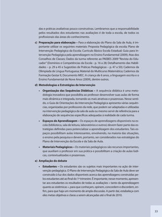 33
das e práticas avaliativas pouco construtivas. Lembramos que a responsabilidade
pelos resultados dos estudantes nas avaliações é de toda a escola, de todos os
profissionais das áreas do conhecimento.
c) Preparação para elaboração – Para a elaboração do Plano da Sala de Aula, é im-
portante utilizar os seguintes materiais: Proposta Pedagógica da escola; Plano de
Intervenção Pedagógica da Escola; Currículo Básico Escola Estadual; Guia para In-
tervenção Pedagógica pela aprendizagem no Ensino Fundamental (2009); Atas dos
Conselhos de Classes; Dados da turma referente ao PAEBES 2009 “Revista do Edu-
cador”(Domínios e Competências da Escola - p. 16 a 28; Detalhamento das Habili-
dades – p. 29 a 45 e Sugestões de Práticas Pedagógicas – p. 47 a 50); Cadernos da
Olimpíada de Língua Portuguesa; Material do Multicurso Matemática; Cadernos da
Formação Gestar II, Documento MEC: A criança de 6 anos, a linguagem escrita e o
Ensino Fundamental de Nove Anos (2009), dentre outros.
d) Metodologias e Estratégias de Intervenção
• Organização das Sequências Didáticas – A sequência didática é uma meto-
dologia inovadora que possibilita ao professor desenvolver suas aulas de forma
mais dinâmica e integrada, tornando-as mais atrativas e prazerosas. Nesse senti-
do, o Guia de Orientações da Intervenção Pedagógica apresenta várias sequên-
cias, organizadas por professores da rede, que podem ser adaptadas e utilizadas
na intervenção pedagógica da sala de aula ou mesmo servir de referência para a
elaboração de sequências específicas adequadas à realidade de cada turma.
• Espaços de Aprendizagem – Os espaços de aprendizagens disponíveis na es-
cola (biblioteca, sala de leitura, laboratórios e outros) devem fazer parte das es-
tratégias definidas para potencializar a aprendizagem dos estudantes. Tais es-
paços possibilitam aulas interessantes, envolvendo, na maioria das situações,
o ensino pela pesquisa e devem, portanto, ser considerados nas estratégias do
Plano de Intervenção da Escola e da Sala de Aula.
• Materiais Pedagógicos – Os materiais pedagógicos são recursos importantes,
que auxiliam o professor em sua prática e possibilitam a criação de aulas lúdi-
cas, contextualizadas e prazerosas.
e) Ampliação do debate
• Estudantes – Os estudantes são os sujeitos mais importantes na ação de inter-
venção pedagógica. O Plano de Intervenção Pedagógica da Sala de Aula deve ser
construído à luz dos dados disponíveis acerca das aprendizagens construídas pe-
losestudantesatéaofinaldo1ºtrimestre.Éimportante,nessemomento,apresen-
tar aos estudantes os resultados de todas as avaliações – tanto da aprendizagem
quanto as sistêmicas –, para que conheçam, opinem, concordem e discordem, en-
fim, para que haja um momento de ampla discussão. A partir daí, estabeleça com
eles metas objetivas e claras a serem alcançadas até o final de 2010.
SEDU_Guia Enisno Fundamental.indd 33 10/12/2010 15:00:14
 