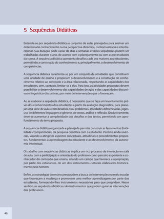 46
5 Sequênncias Diidáticas
Entende-se por sequência didática o conjunto de aulas planejadas para ensinar um
determinado conhecimento numa perspectiva dinâmica, contextualizada e interdis-
ciplinar. Sua duração pode variar de dias a semanas e várias sequências podem ser
trabalhadas durante o ano, de acordo com o planejamento ou com as necessidades
da turma. A sequência didática apresenta desafios cada vez maiores aos estudantes,
permitindo a construção do conhecimento e, principalmente, o desenvolvimento de
competências.
A sequência didática caracteriza-se por um conjunto de atividades que constituem
uma unidade de ensino e propiciam o desenvolvimento e a construção do conhe-
cimento relativo ao conteúdo e à área relacionada, respeitando as capacidades dos
estudantes, sem, contudo, limitar-se a elas. Para isso, as atividades propostas devem
possibilitar o desenvolvimento das capacidades de ação e das capacidades discursi-
vas e linguístico-discursivas, por meio de intervenções que o favoreçam.
Ao se elaborar a sequência didática, é necessário que se faça um levantamento pré-
vio dos conhecimentos dos estudantes a partir da avaliação diagnóstica, para plane-
jar uma série de aulas com desafios e/ou problemas, atividades diferenciadas, jogos,
uso de diferentes linguagens e gêneros de textos, análise e reflexão. Gradativamente,
deve-se aumentar a complexidade dos desafios e dos textos, permitindo um apro-
fundamento do tema proposto.
A sequência didática organizada e planejada permite construir as ferramentas (habi-
lidades/competências) da pesquisa científica com o estudante. Permite ainda vivên-
cias, visando a atingir os aspectos conceituais, atitudinais e procedimentais propos-
tos, fundamentais à aprendizagem do estudante e ao desenvolvimento da autono-
mia intelectual.
O trabalho com sequências didáticas implica um rico processo de interação em sala
de aula, com a participação e orientação do professor como parceiro experiente e co-
nhecedor do conteúdo que ensina, criando um campo que favorece a apropriação,
por parte dos estudantes, de um dos instrumentos culturais elaborados historica-
mente pelo homem.
Enfim, as estratégias de ensino pressupõem a busca de intervenções no meio escolar
que favoreçam a mudança e promovam uma melhor aprendizagem por parte dos
estudantes, fornecendo-lhes instrumentos necessários para que progridam. Nesse
sentido, as sequências didáticas são instrumentos que podem guiar as intervenções
dos professores.
SEDU_Guia Enisno Fundamental.indd 46 10/12/2010 15:00:15
 