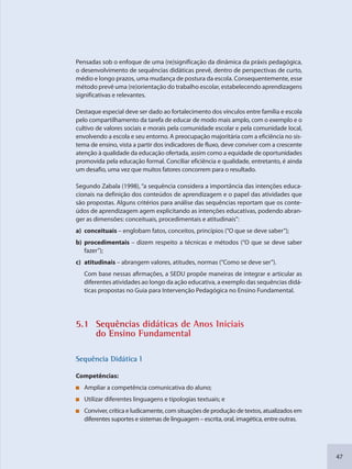 47
Pensadas sob o enfoque de uma (re)significação da dinâmica da práxis pedagógica,
o desenvolvimento de sequências didáticas prevê, dentro de perspectivas de curto,
médio e longo prazos, uma mudança de postura da escola. Consequentemente, esse
método prevê uma (re)orientação do trabalho escolar, estabelecendo aprendizagens
significativas e relevantes.
Destaque especial deve ser dado ao fortalecimento dos vínculos entre família e escola
pelo compartilhamento da tarefa de educar de modo mais amplo, com o exemplo e o
cultivo de valores sociais e morais pela comunidade escolar e pela comunidade local,
envolvendo a escola e seu entorno. A preocupação majoritária com a eficiência no sis-
tema de ensino, vista a partir dos indicadores de fluxo, deve conviver com a crescente
atenção à qualidade da educação ofertada, assim como a equidade de oportunidades
promovida pela educação formal. Conciliar eficiência e qualidade, entretanto, é ainda
um desafio, uma vez que muitos fatores concorrem para o resultado.
Segundo Zabala (1998), “a sequência considera a importância das intenções educa-
cionais na definição dos conteúdos de aprendizagem e o papel das atividades que
são propostas. Alguns critérios para análise das sequências reportam que os conte-
údos de aprendizagem agem explicitando as intenções educativas, podendo abran-
ger as dimensões: conceituais, procedimentais e atitudinais”:
a) conceituais – englobam fatos, conceitos, princípios (“O que se deve saber”);
b) procedimentais – dizem respeito a técnicas e métodos (“O que se deve saber
fazer”);
c) atitudinais – abrangem valores, atitudes, normas (“Como se deve ser”).
Com base nessas afirmações, a SEDU propõe maneiras de integrar e articular as
diferentes atividades ao longo da ação educativa, a exemplo das sequências didá-
ticas propostas no Guia para Intervenção Pedagógica no Ensino Fundamental.
5.1 Sequênncias diddáticas de Anos Inicciais
do Enssino Funddamental
SSeqquência Didáttica I
Competências:
Ampliar a competência comunicativa do aluno;
Utilizar diferentes linguagens e tipologias textuais; e
Conviver, crítica e ludicamente, com situações de produção de textos, atualizados em
diferentes suportes e sistemas de linguagem – escrita, oral, imagética, entre outras.
SEDU_Guia Enisno Fundamental.indd 47 10/12/2010 15:00:15
 