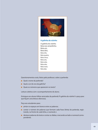 49
A galinha do vizinho
A galinha do vizinho
Bota ovo amarelinho.
Bota um,
Bota dois,
Bota três,
Bota quatro,
Bota cinco,
Bota seis,
Bota sete,
Bota oito,
Bota nove,
Bota dez.
Questionamentos orais, feitos pelo professor, sobre a parlenda:
Qual o nome da parlenda?
Qual a cor do ovo da galinha?
Quais os números que aparecem no texto?
Leitura coletiva com o acompanhamento do aluno.
Entregue aos alunos folhas xerocadas da parlenda“A galinha do vizinho”e peça para
que façam uma leitura silenciosa.
Peça aos estudantes para:
pintar os espaços em branco entre as palavras;
contar o número de palavras que formam cada frase (linha) da parlenda, regis-
trando, na frente de cada linha, o numeral; e
destacar palavras do texto e contar as sílabas, marcando ao lado o numeral corres-
pondente.
SEDU_Guia Enisno Fundamental.indd 49 10/12/2010 15:00:16
 
