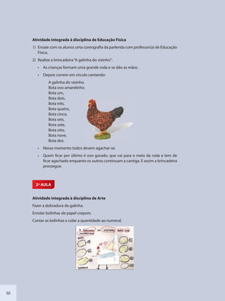 50
Atividade integrada à disciplina de Educação Física
1) Ensaie com os alunos uma coreografia da parlenda com professor(a) de Educação
Física.
2) Realize a brincadeira“A galinha do vizinho”:
• As crianças formam uma grande roda e se dão as mãos.
• Depois correm em círculo cantando:
A galinha do vizinho.
Bota ovo amarelinho.
Bota um,
Bota dois,
Bota três,
Bota quatro,
Bota cinco,
Bota seis,
Bota sete,
Bota oito,
Bota nove,
Bota dez.
• Nesse momento todos devem agachar-se.
• Quem ficar por último é ovo gorado, que vai para o meio da roda e tem de
ficar agachado enquanto os outros continuam a cantiga. E assim a brincadeira
prossegue.
2ª AULA
Atividade integrada à disciplina de Arte
Fazer a dobradura da galinha.
Enrolar bolinhas de papel crepom.
Contar as bolinhas e colar a quantidade ao numeral.
SEDU_Guia Enisno Fundamental.indd 50 10/12/2010 15:00:16
 