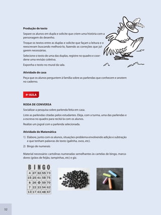 52
Produção de texto
Separe os alunos em dupla e solicite que criem uma história com a
personagem do desenho.
Troque os textos entre as duplas e solicite que façam a leitura e o
reescrevam buscando melhorá-lo, fazendo as correções que jul-
garem necessárias.
Selecione o texto de uma das duplas, registre no quadro e coor-
dene uma revisão coletiva.
Exponha o texto no mural da sala.
Atividade de casa
Peça que os alunos perguntem à família sobre as parlendas que conhecem e anotem
no caderno.
4ª AULA
RODA DE CONVERSA
Socializar a pesquisa sobre parlenda feita em casa.
Liste as parlendas citadas pelos estudantes. Eleja, com a turma, uma das parlendas e
a escreva no quadro para recitá-la com os alunos.
Realize um jogral com a parlenda selecionada.
Atividade de Matemática
1) Elabore, junto com os alunos, situações-problema envolvendo adição e subtração
e que tenham palavras do texto (galinha, ovos, etc).
2) Bingo de numerais
Material necessário: cartolinas numeradas semelhantes às cartelas de bingo, marca-
dores (grãos de feijão, tampinhas, etc) e giz.
a
o
SEDU_Guia Enisno Fundamental.indd 52 10/12/2010 15:00:16
 