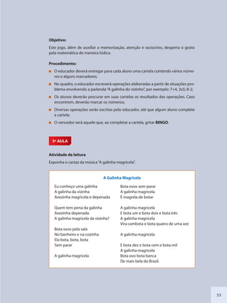 53
Objetivo:
Este jogo, além de auxiliar a memorização, atenção e raciocínio, desperta o gosto
pela matemática de maneira lúdica.
Procedimento:
O educador deverá entregar para cada aluno uma cartela contendo vários núme-
ros e alguns marcadores;
No quadro, o educador escreverá operações elaboradas a partir de situações-pro-
blema envolvendo a parlenda“A galinha do vizinho”, por exemplo: 7+4, 3x5; 8-2;
Os alunos deverão procurar em suas cartelas os resultados das operações. Caso
encontrem, deverão marcar os números;
Diversas operações serão escritas pelo educador, até que algum aluno complete
a cartela;
O vencedor será aquele que, ao completar a cartela, gritar BINGO.
5ª AULA
Atividade de leitura
Exponha o cartaz da música“A galinha magricela”.
A Galinha Magricela
Eu conheço uma galinha
A galinha da vizinha
Avezinha magricela e depenada
Quem tem pena da galinha
Avezinha depenada
A galinha magricela da vizinha?
Bota ovos pela sala
No banheiro e na cozinha
Ela bota, bota, bota
Sem parar
A galinha magricela
Bota ovos sem parar
A galinha magricela
É magrela de botar
A galinha magricela
E bota um e bota dois e bota três
A galinha magricela
Vira cambota e bota quatro de uma vez
A galinha magricela
E bota dez e bota cem e bota mil
A galinha magricela
Bota ovo bota banca
De mais bela do Brasil.
SEDU_Guia Enisno Fundamental.indd 53 10/12/2010 15:00:16
 