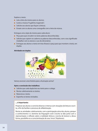 54
Explore o texto:
Leia a letra da música para os alunos;
Cante a música“A galinha magricela”;
Solicite aos alunos que façam a leitura;
Ensaie com os alunos uma coreografia com a letra da música.
Entregue uma cópia da música para cada aluno:
Peça para que circulem no texto palavras desconhecidas;
Solicite que copiem no caderno as palavras desconhecidas, com o seu significado
(trabalhar com os alunos o uso do dicionário);
Entregue aos alunos o texto em tiras (frases) e peça para que montem o texto, em
duplas.
Atividade em duplas
Vamos escrever uma história para a ilustração acima?
Após a conclusão dos trabalhos:
Solicite que cada dupla leia seu texto para o colega;
Revise coletivamente os textos;
Reescreva o texto;
Exponha os textos revisados.
... é importante:
Propiciar aos alunos o convívio diverso e intenso com situações de leitura e escri-
ta, a fim de facilitar o processo de alfabetização.
Revise as atividades coletivamente, com a participação ativa dos alunos, porque
o conhecimento e o domínio da linguagem oral e escrita se dão junto com a
representação e reflexão sobre a realidade (leitura e escrita de textos) e, dessa
forma, possibilita-se a conscientização de seus“erros”(hipóteses).
SEDU_Guia Enisno Fundamental.indd 54 10/12/2010 15:00:16
 