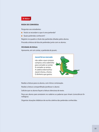 55
6ª AULA
RODA DE CONVERSA
Perguntar aos estudantes:
Vocês se recordam o que é uma parlenda?
Quais parlendas conhecem?
Registre no quadro o título das parlendas ditadas pelos alunos.
Proceda a leitura da lista de parlendas junto com os alunos.
Atividade de leitura
Apresente, em um cartaz, a parlenda do jacaré.
Jacaré foi ao mercado
não sabia o que comprar
comprou uma cadeirinha
para comadre se sentar
A comadre se sentou
A cadeira esborrachou
Jacaré chorou, chorou
O dinheiro que gastou
Realize a leitura para os alunos, com ritmo e entonação.
Realize a leitura compartilhada (professor e aluno).
Solicite que os alunos façam a leitura silenciosa do texto.
Peça aos alunos para anotarem no caderno as palavras que rimam (consciência fo-
nológica).
Organize situações didáticas de escrita coletiva das parlendas conhecidas.
SEDU_Guia Enisno Fundamental.indd 55 10/12/2010 15:00:17
 