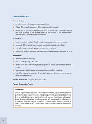 56
SSeqquência Didáttica II
Competências:
Ampliar a competência comunicativa do aluno;
Utilizar diferentes linguagens e diferentes tipologias textuais;
Aproveitar os conhecimentos desenvolvidos na escola para elaboração de pro-
postas de intervenção solidária na realidade, respeitando os valores humanos e
considerando sua diversidade sociocultural.
Habilidades:
Reconhecer a diversidade de gêneros textuais que circulam na sociedade;
Comparar diferentes gêneros textuais, apontando suas características;
Usar adequadamente a linguagem oral em seu cotidiano;
ConhecerabiodiversidadedesuacidadeeseuEstadoparaaprenderapreservá-la.
Conteúdos:
Textos de gêneros diversos;
Leitura e interpretação de texto;
Produção de texto individual e coletiva, operando com os conhecimentos sobre a
língua;
Textos extraverbais (música, fotografia, pintura, escultura e outros);
Exercícios práticos de situação de uso da língua, que demonstrem uma postura
cidadã crítica e reflexiva.
Pontos de contato: Geografia, Ciências e Arte.
Tempo de duração: 7 aulas
Para refletir:
Quandosepretendequeoalunoconstruaconhecimento,aquestãonãoéapenas
qual informação deve ser oferecida, mas, principalmente, que tipo de tratamento
deve ser dado à informação que se oferece. A questão é, então, de natureza di-
dática. Nesse sentido, a intervenção pedagógica do professor tem valor decisivo
no processo de aprendizagem e, por isso, é preciso avaliar sistematicamente se
ela está adequada e se está contribuindo para as aprendizagens que se espera
alcançar.
SEDU_Guia Enisno Fundamental.indd 56 10/12/2010 15:00:17
 