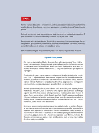 57
1ª AULA
Forme equipes de quatro a cinco alunos. Distribua a cada uma delas uma cartolina na
qual terão que desenhar ou escrever o que sabem a respeito do tema“Aquecimento
global”.
Estipule um tempo para que realizem o levantamento do conhecimento prévio. É
preciso definir o que os estudantes já sabem e o que precisam saber.
Em seguida, abra as descobertas dentro do grupo classe. Esse momento de discus-
são permite que os alunos partilhem seus conhecimentos entre si e com o professor,
gerando mudanças de atitude em relação ao tema.
Leitura da reportagem“O planeta tem pressa”, da Revista Veja de maio de 2008.
O planeta tem pressa
Até mesmo os mais incrédulos já concordam: a temperatura da Terra está su-
bindo e a maior parte do problema é provocada por ações do homem, como
a queima de combustíveis fósseis. Ainda persistem divergências acerca do ta-
manho do impacto sobre a vida humana. O conjunto demonstra que é preciso
agir agora.
O acúmulo de gases começou com o advento da Revolução Industrial, no sé-
culo XVIII. O aquecimento é diretamente proporcional à atividade industrial.
Portanto, quanto mais intensa ela for, mais dióxido de carbono (CO2), metano
e óxido nitroso (N2O) serão lançados na atmosfera. Os problemas começaram
a se manifestar agora porque esses gases tendem a se acumular.
A mais grave consequência para o Brasil seria a mudança de vegetação em
metade da Amazônia, que se tornaria uma espécie de savana ou cerrado já
a partir de 2050. Isso porque a temperatura na região subiria pelo menos 3
graus. Com a temperatura média do país, que hoje é de 25 graus, passando aos
29 graus, milhares de famílias teriam de deixar o sertão nordestino em busca
de regiões de clima mais ameno. O nível do mar também subiria nas cidades
litorâneas, como Recife e Rio de Janeiro.
As chuvas seriam muito mais intensas, e isso afetaria todas as regiões. Espera-
se que haja um maior número de noites quentes e ondas de calor, mas também
invernos mais rigorosos. A temperatura variaria em extremos. Se for mantido o
atual ritmo de emissões – e levando-se em conta as projeções de crescimento
econômico, populacional etc. –, haverá elevação do nível do mar, redução de
florestas, enchentes nas regiões mais úmidas, secas mais severas nas regiões
de clima árido e semiárido.
SEDU_Guia Enisno Fundamental.indd 57 10/12/2010 15:00:17
 