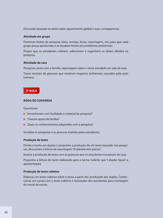 58
Discussão baseada no texto sobre aquecimento global e suas consequências.
Atividade em grupo
Promover fontes de pesquisa (sites, revistas, livros, reportagens, etc) para que cada
grupo possa aprofundar e se atualizar frente aos problemas ambientais.
Propor que os estudantes coletem, selecionem e organizem os dados obtidos na
pesquisa.
Atividade de casa
Pesquisar, junto com a família, reportagens sobre o tema estudado em sala de aula.
Trazer recortes de gravuras que mostrem impactos ambientais causados pela ação
humana.
2ª AULA
RODA DE CONVERSA
Questionar:
Encontraram com facilidade o material da pesquisa?
Tiveram apoio da família?
Quais os conhecimentos adquiridos com a pesquisa?
Socialize as pesquisas e as gravuras trazidas pelas estudantes.
Produção de texto
Divida a turma em duplas e proponha a produção de um texto baseado nas pesqui-
sas, discussões e leitura da reportagem“O planeta tem pressa”.
Ilustrar a produção de texto com as gravuras que os estudantes trouxeram de casa.
Proponha a leitura do texto elaborado para a turma (solicite que 5 duplas façam a
apresentação).
Produção de texto coletivo
Elaborar um texto coletivo sobre o tema a partir das produções das duplas. Confec-
cionar um cartaz com o texto coletivo e ilustrações dos estudantes para montagem
do mural da escola.
SEDU_Guia Enisno Fundamental.indd 58 10/12/2010 15:00:17
 