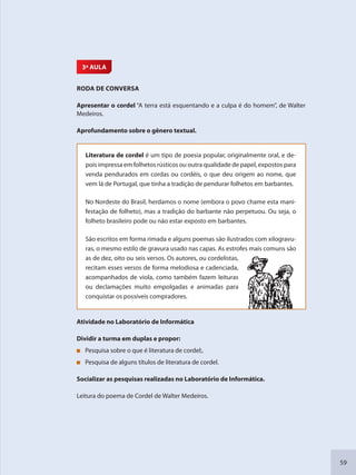 59
3ª AULA
RODA DE CONVERSA
Apresentar o cordel “A terra está esquentando e a culpa é do homem”, de Walter
Medeiros.
Aprofundamento sobre o gênero textual.
Literatura de cordel é um tipo de poesia popular, originalmente oral, e de-
pois impressa em folhetos rústicos ou outra qualidade de papel, expostos para
venda pendurados em cordas ou cordéis, o que deu origem ao nome, que
vem lá de Portugal, que tinha a tradição de pendurar folhetos em barbantes.
No Nordeste do Brasil, herdamos o nome (embora o povo chame esta mani-
festação de folheto), mas a tradição do barbante não perpetuou. Ou seja, o
folheto brasileiro pode ou não estar exposto em barbantes.
São escritos em forma rimada e alguns poemas são ilustrados com xilogravu-
ras, o mesmo estilo de gravura usado nas capas. As estrofes mais comuns são
as de dez, oito ou seis versos. Os autores, ou cordelistas,
recitam esses versos de forma melodiosa e cadenciada,
acompanhados de viola, como também fazem leituras
ou declamações muito empolgadas e animadas para
conquistar os possíveis compradores.
Atividade no Laboratório de Informática
Dividir a turma em duplas e propor:
Pesquisa sobre o que é literatura de cordel;.
Pesquisa de alguns títulos de literatura de cordel.
Socializar as pesquisas realizadas no Laboratório de Informática.
Leitura do poema de Cordel de Walter Medeiros.
SEDU_Guia Enisno Fundamental.indd 59 10/12/2010 15:00:17
 