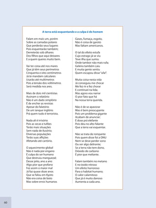 60
Falam em mais um, porém
Sobre as camadas polares
Que perderão seus lugares
Pois esquentarão também;
Derreterão sob olhares
Dos filhos que aqui deixares
E a quem queres muito bem.
Vai ter coisa até nos mares
Que já têm seus perímetros
Cinquenta e oito centímetros
Já te mandam calculares
Usarão até multímetros
Pois a tensão dos voltímetros
Será medida nos ares.
Mais de dois mil cientistas
Assinam o relatório
Não é um dado simplório
É de encher as revistas
Apesar do falatório
De um ianque inglório
Prá quem tudo é terrorista.
Nada ali é irrisório
Pois as secas e tufões
Terão mais situações
Sem nada de ilusório;
Diversas populações
Terão suas aflições
Afetando até cartório.
O aquecimento global
Não é nada por engano
É culpa do ser humano
Que destruiu manguezal;
Desse jeito, ano a ano
Algo pior que profano
Fez assim o maior mal
Já faz quase doze anos
Que se falou em Kyoto
Não era coisa de boto
Mas sobre erros humanos
Gases, fumaça, esgoto,
Não é coisa de garoto
Mas faltam americanos.
O tal do efeito estufa
Cujo estrago já se viu
Teve ilha que sumiu
Onde tambor não mais rufa;
Geleira também caiu
E muita gente sentiu
Quem escapou disse“ufa!”.
Muita coisa nesta vida
Já conseguiu me chocar
Me fez rir e fez chorar
E continuei na lida;
Mas agora vou narrar
O pior fato que há
Na nossa terra querida.
Não é de se apavorar
Mas é bem preocupante
Pois um problema gigante
Acabam de anunciar;
É dose prá elefante
Pois deu no alto-falante
Que a terra vai esquentar.
Não se trata de rompante
Pois quem disse foi a ONU
Nem se deve perder sono
Ou ver algo delirante;
Se a terra não tem dono,
Dióxido de carbono
É pior que meliante.
Falam também no metano
E no óxido nitroso
Um efeito horroroso
Para o habitat humano;
O calor calamitoso
Que já é muito danoso
Aumenta a cada ano.
A terra está esquentando e a culpa é do homem
SEDU_Guia Enisno Fundamental.indd 60 10/12/2010 15:00:17
 