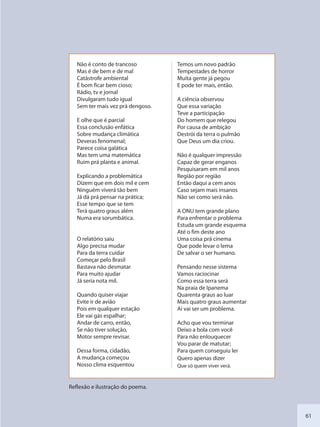 61
Não é conto de trancoso
Mas é de bem e de mal
Catástrofe ambiental
É bom ficar bem cioso;
Rádio, tv e jornal
Divulgaram tudo igual
Sem ter mais vez prá dengoso.
E olhe que é parcial
Essa conclusão enfática
Sobre mudança climática
Deveras fenomenal;
Parece coisa galática
Mas tem uma matemática
Ruim prá planta e animal.
Explicando a problemática
Dizem que em dois mil e cem
Ninguém viverá tão bem
Já dá prá pensar na prática;
Esse tempo que se tem
Terá quatro graus além
Numa era sorumbática.
O relatório saiu
Algo precisa mudar
Para da terra cuidar
Começar pelo Brasil
Bastava não desmatar
Para muito ajudar
Já seria nota mil.
Quando quiser viajar
Evite ir de avião
Pois em qualquer estação
Ele vai gás espalhar;
Andar de carro, então,
Se não tiver solução,
Motor sempre revisar.
Dessa forma, cidadão,
A mudança começou
Nosso clima esquentou
Temos um novo padrão
Tempestades de horror
Muita gente já pegou
E pode ter mais, então.
A ciência observou
Que essa variação
Teve a participação
Do homem que relegou
Por causa de ambição
Destrói da terra o pulmão
Que Deus um dia criou.
Não é qualquer impressão
Capaz de gerar enganos
Pesquisaram em mil anos
Região por região
Então daqui a cem anos
Caso sejam mais insanos
Não sei como será não.
A ONU tem grande plano
Para enfrentar o problema
Estuda um grande esquema
Até o fim deste ano
Uma coisa prá cinema
Que pode levar o lema
De salvar o ser humano.
Pensando nesse sistema
Vamos raciocinar
Como essa terra será
Na praia de Ipanema
Quarenta graus ao luar
Mais quatro graus aumentar
Aí vai ser um problema.
Acho que vou terminar
Deixo a bola com você
Para não enlouquecer
Vou parar de matutar;
Para quem conseguiu ler
Quero apenas dizer
Que só quem viver verá.
Reflexão e ilustração do poema.
SEDU_Guia Enisno Fundamental.indd 61 10/12/2010 15:00:17
 