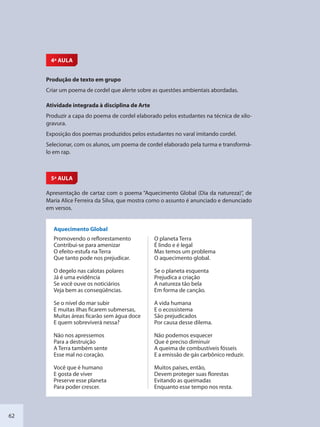 62
4ª AULA
Produção de texto em grupo
Criar um poema de cordel que alerte sobre as questões ambientais abordadas.
Atividade integrada à disciplina de Arte
Produzir a capa do poema de cordel elaborado pelos estudantes na técnica de xilo-
gravura.
Exposição dos poemas produzidos pelos estudantes no varal imitando cordel.
Selecionar, com os alunos, um poema de cordel elaborado pela turma e transformá-
lo em rap.
5ª AULA
Apresentação de cartaz com o poema “Aquecimento Global (Dia da natureza)”, de
Maria Alice Ferreira da Silva, que mostra como o assunto é anunciado e denunciado
em versos.
Aquecimento Global
Promovendo o reflorestamento
Contribui-se para amenizar
O efeito-estufa na Terra
Que tanto pode nos prejudicar.
O degelo nas calotas polares
Já é uma evidência
Se você ouve os noticiários
Veja bem as conseqüências.
Se o nível do mar subir
E muitas ilhas ficarem submersas,
Muitas áreas ficarão sem água doce
E quem sobreviverá nessa?
Não nos apressemos
Para a destruição
A Terra também sente
Esse mal no coração.
Você que é humano
E gosta de viver
Preserve esse planeta
Para poder crescer.
O planeta Terra
É lindo e é legal
Mas temos um problema
O aquecimento global.
Se o planeta esquenta
Prejudica a criação
A natureza tão bela
Em forma de canção.
A vida humana
E o ecossistema
São prejudicados
Por causa desse dilema.
Não podemos esquecer
Que é preciso diminuir
A queima de combustíveis fósseis
E a emissão de gás carbônico reduzir.
Muitos países, então,
Devem proteger suas florestas
Evitando as queimadas
Enquanto esse tempo nos resta.
SEDU_Guia Enisno Fundamental.indd 62 10/12/2010 15:00:17
 