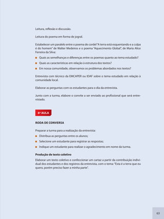 63
Leitura, reflexão e discussão.
Leitura do poema em forma de jogral.
Estabelecer um paralelo entre o poema de cordel“A terra está esquentando e a culpa
é do homem” de Walter Medeiros e o poema “Aquecimento Global”, de Maria Alice
Ferreira da Silva:
Quais as semelhanças e diferenças entre os poemas quanto ao tema estudado?
Quais as características em relação à estrutura dos textos?
Em nossa comunidade, observamos os problemas abordados nos textos?
Entrevista com técnico da EMCAPER ou IDAF sobre o tema estudado em relação à
comunidade local.
Elaborar as perguntas com os estudantes para o dia da entrevista.
Junto com a turma, elabore o convite a ser enviado ao profissional que será entre-
vistado.
6ª AULA
RODA DE CONVERSA
Preparar a turma para a realização da entrevista:
Distribua as perguntas entre os alunos;
Selecione um estudante para registrar as respostas;
Indique um estudante para realizar o agradecimento em nome da turma.
Produção de texto coletivo
Elaborar um texto coletivo e confeccionar um cartaz a partir da contribuição indivi-
dual dos estudantes e dos registros da entrevista, com o tema:“Esta é a terra que eu
quero, porém preciso fazer a minha parte”.
SEDU_Guia Enisno Fundamental.indd 63 10/12/2010 15:00:17
 