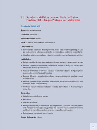 65
5.2 Sequênncias diddáticas de Anos Finais do Ensino
Fundaamental –– Língua PPortuguessa e Matemmática
SSeqquência Didáttica III
Área: Ciências da Natureza
Disciplina: Matemática
Ponto de Contato: História
Série: 5ª série/6º ano do Ensino Fundamental
Competências:
Compreender o conceito de comprimento, massa e desenvolver aptidão para utili-
zar conhecimento sobre esses conceitos na resolução de problemas no cotidiano;
Visualizar, reconhecer, analisar e estabelecer relações entre as figuras geométricas.
Habilidades:
Estimar medidas de diversas grandezas utilizando unidades convencionais ou não;
Resolver problemas envolvendo o cálculo de perímetro de figuras planas dese-
nhadas em malhas quadriculadas;
Resolver problemas, envolvendo o cálculo ou estimativa de área de figuras planas
desenhadas em malhas quadriculadas;
Explorar diferentes unidades de medida e instrumentos de uso social para medir
comprimento;
Resolver problemas que envolvem a determinação de medidas usando o centí-
metro e o metro como unidade;
Conhecer instrumentos de medição e unidades de medida e as diversas relações
entre elas.
Conteúdos:
Cálculo de área de figuras planas;
Perímetro;
Noções de volume;
Medição e comparação de medidas de comprimento, utilizando unidades de me-
dida não convencionais (passos, palmos, etc) e convencionais (centímetro, metro,
quilômetro), com diferentes instrumentos (régua, fita métrica, etc);
Estimativa de medidas de comprimento.
Tempo de Duração: 5 Aulas
SEDU_Guia Enisno Fundamental.indd 65 10/12/2010 15:00:17
 