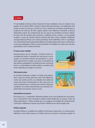 66
1ª AULA
A humanidade inventou várias maneiras de fazer medições, como as citadas nesse
quadro. Só no século XVIII, o sistema métrico decimal começou a ser elaborado. Até
então se usava, na França, o pé-de-rei. Com a queda da monarquia naquele país, a
Academia de Ciências de Paris sugeriu adotar uma referência invariável: a décima
milionésima parte do comprimento de um quarto do meridiano terrestre. Depois
de sete anos de estudos para conhecer a distância entre os pólos, o novo padrão
recebeu o nome de sistema métrico decimal (do latim metru, medida). Utilizando
correspondências físicas com outras grandezas, foram definidos o litro e o quilogra-
ma. Os territórios dominados pela Inglaterra, inimiga política da França, continuaram
a usar pés, polegadas e libras, sistema baseado em medidas do corpo que não têm
equivalência com o métrico decimal.
O corpo como medida
Quando deixou de ser nômade, o homem sentiu ne-
cessidade de medir o tamanho de suas terras e cons-
truções. As primeiras formas de quantificar as gran-
dezas apareceram no Egito, com base no tamanho de
pés, palmos, polegadas e na distância entre a ponta do
nariz e a extremidade do dedo médio (o côvado). Elas
foram adotadas por gregos e romanos.
Vale quanto pesa
As primeiras balanças surgiram no Egito para quanti-
ficar o peso de metais preciosos. Nos mais diferentes
cantos do mundo, porém, as unidades de medida de
massa não foram incorporadas ao dia a dia, pois era
mais útil determinar o volume para resolver situações
cotidianas: na compra de alimentos, por exemplo, nin-
guém falava em gramas, mas em cuias.
Especialista em passos
No século 4 a.C., o imperador Alexandre Magno criou uma profissão em seus domí-
nios: o bematistai. Esse funcionário público media distâncias em passos. Cada mil
deles equivaliam a 1 milha, unidade que se consagrou na medição de comprimentos
e até hoje é utilizada nos países que tiveram influência da cultura anglo-saxã.
Padrão sagrado
Na Idade Média, as unidades de medida continuavam imprecisas e os instrumentos
aferidores, raros. Nessa época, um hábito tornou-se comum na Europa: esculpir na
Ilustração:CarloGiovani
SEDU_Guia Enisno Fundamental.indd 66 10/12/2010 15:00:17
 