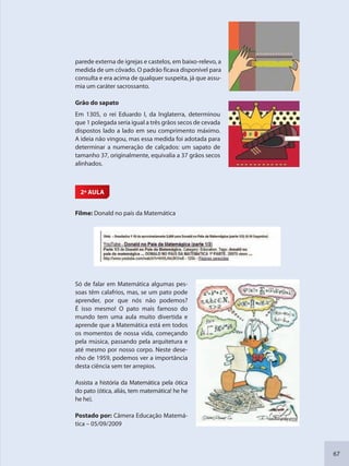 67
parede externa de igrejas e castelos, em baixo-relevo, a
medida de um côvado. O padrão ficava disponível para
consulta e era acima de qualquer suspeita, já que assu-
mia um caráter sacrossanto.
Grão do sapato
Em 1305, o rei Eduardo I, da Inglaterra, determinou
que 1 polegada seria igual a três grãos secos de cevada
dispostos lado a lado em seu comprimento máximo.
A ideia não vingou, mas essa medida foi adotada para
determinar a numeração de calçados: um sapato de
tamanho 37, originalmente, equivalia a 37 grãos secos
alinhados.
2ª AULA
Filme: Donald no país da Matemática
Só de falar em Matemática algumas pes-
soas têm calafrios, mas, se um pato pode
aprender, por que nós não podemos?
É isso mesmo! O pato mais famoso do
mundo tem uma aula muito divertida e
aprende que a Matemática está em todos
os momentos de nossa vida, começando
pela música, passando pela arquitetura e
até mesmo por nosso corpo. Neste dese-
nho de 1959, podemos ver a importância
desta ciência sem ter arrepios.
Assista a história da Matemática pela ótica
do pato (ótica, aliás, tem matemática! he he
he he).
Postado por: Câmera Educação Matemá-
tica – 05/09/2009
SEDU_Guia Enisno Fundamental.indd 67 10/12/2010 15:00:17
 