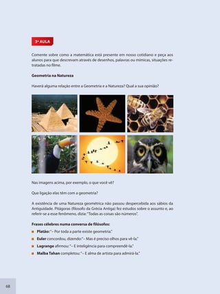 68
3ª AULA
Comente sobre como a matemática está presente em nosso cotidiano e peça aos
alunos para que descrevam através de desenhos, palavras ou mímicas, situações re-
tratadas no filme.
Geometria na Natureza
Haverá alguma relação entre a Geometria e a Natureza? Qual a sua opinião?
Nas imagens acima, por exemplo, o que você vê?
Que ligação elas têm com a geometria?
A existência de uma Natureza geométrica não passou despercebida aos sábios da
Antiguidade. Pitágoras (filosofo da Grécia Antiga) fez estudos sobre o assunto e, ao
referir-se a esse fenômeno, dizia:“Todas as coisas são números”.
Frases célebres numa conversa de filósofos:
Platão:“– Por toda a parte existe geometria.”
Euler concordou, dizendo:”– Mas é preciso olhos para vê-la.”
Lagrange afirmou:“– E inteligência para compreendê-la.”
Malba Tahan completou:“– E alma de artista para admirá-la.”
SEDU_Guia Enisno Fundamental.indd 68 10/12/2010 15:00:17
 