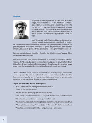 70
Pitágoras
Pitágoras foi um importante matemático e filósofo
grego. Nasceu no ano de 570 a .C na ilha de Samos, na
região da Ásia Menor (Magna Grécia). Provavelmente,
morreu em 497 ou 496 a.C em Metaponto (região sul
da Itália). Embora sua biografia seja marcada por di-
versas lendas e fatos não comprovados pela História,
temos dados e informações importantes sobre sua
vida.
Com 18 anos de idade, Pitágoras já conhecia e dominava
muitos conhecimentos matemáticos e filosóficos da épo-
ca. Através de estudos astronômicos, afirmava que o planeta Terra era esférico e sus-
penso no espaço (ideia pouco conhecida na época). Encontrou uma certa ordem no
universo, observando que as estrelas, assim como a Terra, giravam ao redor do Sol.
Recebeu muita influência científica e filosófica dos filósofos gregos Tales de Mileto,
Anaximandro e Anaxímenes.
Enquanto visitava o Egito, impressionado com as pirâmides, desenvolveu o famoso
Teorema de Pitágoras. De acordo com este teorema, é possível calcular o lado de um
triângulo retângulo, conhecendo os outros dois. Desta forma, ele conseguiu provar
que a soma dos quadrados dos catetos é igual ao quadrado da hipotenusa.
Atribui-se também a ele o desenvolvimento da tábua de multiplicação, o sistema de-
cimal e as proporções aritméticas. Sua influência nos estudos futuros da matemática
foram enormes, pois foi um dos grandes construtores da base dos conhecimentos
matemáticos, geométricos e filosóficos que temos atualmente.
Alguns ensinamentos (frases) de Pitágoras:
– “Não é livre quem não consegue ter domínio sobre si”.
– “Todas as coisas são números”.
– “Aquele que fala semeia; aquele que escuta recolhe”.
– “Com ordem e com tempo encontra-se o segredo de fazer tudo e tudo fazer bem”.
– “Educai as crianças e não será preciso punir os homens”.
– “A melhor maneira que o homem dispõe para se aperfeiçoar é aproximar-se de Deus”.
– “AEvoluçãoéaLeidaVida,oNúmeroéaLeidoUniverso,aUnidadeéaLeideDeus”.
– “Ajuda teus semelhantes a levantar a carga, mas não a carregues”.
SEDU_Guia Enisno Fundamental.indd 70 10/12/2010 15:00:18
 