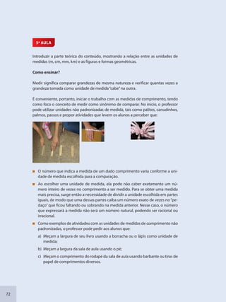 72
5ª AULA
Introduzir a parte teórica do conteúdo, mostrando a relação entre as unidades de
medidas (m, cm, mm, km) e as figuras e formas geométricas.
Como ensinar?
Medir significa comparar grandezas de mesma natureza e verificar quantas vezes a
grandeza tomada como unidade de medida“cabe”na outra.
É conveniente, portanto, iniciar o trabalho com as medidas de comprimento, tendo
como foco o conceito de medir como sinônimo de comparar. No início, o professor
pode utilizar unidades não padronizadas de medida, tais como palitos, canudinhos,
palmos, passos e propor atividades que levem os alunos a perceber que:
O número que indica a medida de um dado comprimento varia conforme a uni-
dade de medida escolhida para a comparação.
Ao escolher uma unidade de medida, ela pode não caber exatamente um nú-
mero inteiro de vezes no comprimento a ser medido. Para se obter uma medida
mais precisa, surge então a necessidade de dividir a unidade escolhida em partes
iguais, de modo que uma dessas partes caiba um número exato de vezes no“pe-
daço” que ficou faltando ou sobrando na medida anterior. Nesse caso, o número
que expressará a medida não será um número natural, podendo ser racional ou
irracional.
Como exemplos de atividades com as unidades de medidas de comprimento não
padronizadas, o professor pode pedir aos alunos que:
a) Meçam a largura de seu livro usando a borracha ou o lápis como unidade de
medida;
b) Meçam a largura da sala de aula usando o pé;
c) Meçam o comprimento do rodapé da sala de aula usando barbante ou tiras de
papel de comprimentos diversos.
SEDU_Guia Enisno Fundamental.indd 72 10/12/2010 15:00:18
 