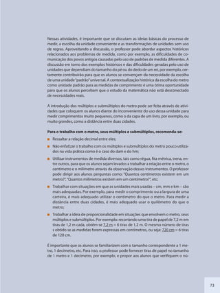 73
Nessas atividades, é importante que se discutam as ideias básicas do processo de
medir, a escolha da unidade conveniente e as transformações de unidades sem uso
de regras. Aproveitando a discussão, o professor pode abordar aspectos históricos
relacionados aos problemas de medida, como por exemplo, as dificuldades de co-
municação dos povos antigos causadas pelo uso de padrões de medida diferentes. A
discussão em torno dos exemplos históricos e das dificuldades geradas pelo uso de
unidades que dependiam do tamanho do pé ou do dedo de um rei, por exemplo, cer-
tamente contribuirão para que os alunos se convençam da necessidade da escolha
de uma unidade“padrão”universal. A contextualização histórica da escolha do metro
como unidade padrão para as medidas de comprimento é uma ótima oportunidade
para que os alunos percebam que o estudo da matemática não está desconectado
de necessidades reais.
A introdução dos múltiplos e submúltiplos do metro pode ser feita através de ativi-
dades que coloquem os alunos diante do inconveniente do uso dessa unidade para
medir comprimentos muito pequenos, como o da capa de um livro, por exemplo, ou
muito grandes, como a distância entre duas cidades.
Para o trabalho com o metro, seus múltiplos e submúltiplos, recomenda-se:
Ressaltar a relação decimal entre eles;
Não enfatizar o trabalho com os múltiplos e submúltiplos do metro pouco utiliza-
dos na vida prática como é o caso do dam e do hm;
Utilizar instrumentos de medida diversos, tais como régua, fita métrica, trena, en-
tre outros, para que os alunos sejam levados a trabalhar a relação entre o metro, o
centímetro e o milímetro através da observação desses instrumentos. O professor
pode dirigir aos alunos perguntas como: “Quantos centímetros existem em um
metro?”,“Quantos milímetros existem em um centímetro?”, etc;
Trabalhar com situações em que as unidades mais usadas – cm, mm e km – são
mais adequadas. Por exemplo, para medir o comprimento ou a largura de uma
carteira, é mais adequado utilizar o centímetro do que o metro. Para medir a
distância entre duas cidades, é mais adequado usar o quilômetro do que o
metro;
Trabalhar a ideia de proporcionalidade em situações que envolvem o metro, seus
múltiplos e submúltiplos. Por exemplo: recortando uma tira de papel de 7,2 m em
tiras de 1,2 m cada, obtêm-se 7,2 m = 6 tiras de 1,2 m. O mesmo número de tiras
s obtido se as medidas forem expressas em centímetros, ou seja: 720 cm = 6 tiras
de 120 cm.
É importante que os alunos se familiarizem com o tamanho correspondente a 1 me-
tro, 1 decímetro, etc. Para isso, o professor pode fornecer tiras de papel no tamanho
de 1 metro e 1 decímetro, por exemplo, e propor aos alunos que verifiquem o nú-
SEDU_Guia Enisno Fundamental.indd 73 10/12/2010 15:00:18
 