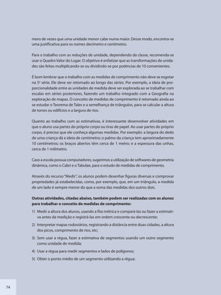 74
mero de vezes que uma unidade menor cabe numa maior. Desse modo, encontra-se
uma justificativa para os nomes decímetro e centímetro.
Para o trabalho com as reduções de unidade, dependendo da classe, recomenda-se
usar o Quadro Valor do Lugar. O objetivo é enfatizar que as transformações de unida-
des são feitas multiplicando-se ou dividindo-se por potências de 10 convenientes.
É bom lembrar que o trabalho com as medidas de comprimento não deve se esgotar
na 5a
série. Ele deve ser retomado ao longo das séries. Por exemplo, a ideia de pro-
porcionalidade entre as unidades de medida deve ser explorada ao se trabalhar com
escalas em séries posteriores, fazendo um trabalho integrado com a Geografia na
exploração de mapas. O conceito de medidas de comprimento é retomado ainda ao
se estudar o Teorema de Tales e a semelhança de triângulos, para se calcular a altura
de torres ou edifícios e a largura de rios.
Quanto ao trabalho com as estimativas, é interessante desenvolver atividades em
que o aluno usa partes do próprio corpo ou tiras de papel. Ao usar partes do próprio
corpo, é preciso que ele conheça algumas medidas. Por exemplo: a largura do dedo
de uma criança dá a ideia de centímetro; o palmo da criança tem aproximadamente
10 centímetros; os braços abertos têm cerca de 1 metro; e a espessura das unhas,
cerca de 1 milímetro.
Caso a escola possua computadores, sugerimos a utilização de softwares de geometria
dinâmica, como o Cabri e o Tabulae, para o estudo de medidas de comprimento.
Através do recurso“Medir”, os alunos podem desenhar figuras diversas e comprovar
propriedades já estabelecidas, como, por exemplo, que, em um triângulo, a medida
de um lado é sempre menor do que a soma das medidas dos outros dois.
Outras atividades, citadas abaixo, também podem ser realizadas com os alunos
para trabalhar o conceito de medidas de comprimento:
1) Medir a altura dos alunos, usando a fita métrica e compará-las ou fazer a estimati-
va antes da medição e registrá-las em ordem crescente ou decrescente;
2) Interpretar mapas rodoviários, registrando a distância entre duas cidades, a altura
dos picos, comprimento de rios, etc;
3) Sem usar a régua, fazer a estimativa de segmentos usando um outro segmento
como unidade de medida;
4) Usar a régua para medir segmentos e lados de polígonos;
5) Obter o ponto médio de um segmento utilizando a régua;
SEDU_Guia Enisno Fundamental.indd 74 10/12/2010 15:00:18
 