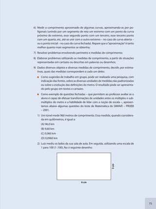 75
6) Medir o comprimento aproximado de algumas curvas, aproximando-as por po-
ligonais (unindo por um segmento de reta um extremo com um ponto da curva
próximo do extremo, esse segundo ponto com um terceiro, esse terceiro ponto
com um quarto, etc, até se unir com o outro extremo – no caso de curva aberta –
ou o ponto inicial – no caso de curva fechada). Repare que a“aproximação”é tanto
melhor quanto mais segmentos se obtenha;
7) Resolver problemas envolvendo perímetro e medidas de comprimento;
8) Elaborar problemas utilizando as medidas de comprimento, a partir de situações
representadas em cartazes ou descritas em palavras ou desenhos;
9) Dados diversos objetos e diversas medidas de comprimento, decidir, por estima-
tivas, quais das medidas correspondem a cada um deles:
Como sugestão de trabalho em grupo, pode ser realizada uma pesquisa, com
indicação das fontes, sobre as diversas unidades de medidas não padronizadas
ou sobre a evolução das definições do metro. O resultado pode ser apresenta-
do pelo grupo em textos e cartazes.
Como exemplo de questões fechadas – que permitem ao professor avaliar se o
aluno é capaz de efetuar transformações de unidades entre os múltiplos e sub-
múltiplos do metro e a habilidade de lidar com a noção de escala –, apresen-
tamos abaixo algumas questões do teste de Matemática do SIMAVE – PROEB
– 2001.
1) Um túnel mede 960 metros de comprimento. Essa medida, quando considera-
da em quilômetros, é igual a:
(A) 96,0 km
(B) 9,60 km
(C) 0,960 km
(D) 0,0960 km
2) Luiz mediu os lados da sua sala de aula. Em seguida, utilizando uma escala de
1 para 100 (1 :100), fez o seguinte desenho:
6 cm
3cm
SEDU_Guia Enisno Fundamental.indd 75 10/12/2010 15:00:18
 