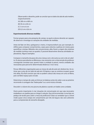 76
Observando o desenho, pode-se concluir que os lados da sala de aula medem,
respectivamente:
(A) 300 cm e 600 cm
(B) 30 cm e 60 cm
(C) 3 cm e 6 cm
(D) 0,3 cm e 0,6 cm
Experimentando diversas medidas
Formar grupos para uma pesquisa de campo, na qual os alunos deverão ser capazes
de observar e investigar as variações de unidades de medidas.
Antes de falar em litro, quilograma e metro, é imprescindível usar, por exemplo, la-
drilhos para comparar comprimentos, copos para volumes e palmas em música para
quantificar o tempo. Métodos não convencionais, aliás, foram a origem dos sistemas
de medida (conheça mais no quadro). É possível desenvolver diversas atividades ex-
ploratórias. Alguns exemplos:
Comparar o tamanho do passo de uma criança com o de outra ou com o de um adul-
to. Os alunos perceberão as diferenças, mas somente com a intervenção do professor
conseguirão constatar que, quanto maior a unidade (o passo), menos unidades são
necessárias para percorrer determinada distância. E vice-versa.
Pensar diferentes organizações para as mesas da sala de aula sem deslocá-las. Ao es-
timar que o piso de um lado da sala tem 30 lajotas e que as carteiras ocupam quase
três delas, fica fácil concluir que não se podem colocar dez mesas em uma só fileira,
pois vai faltar espaço para circular.
Determinar o tempo de cada um brincar no balanço antes de ceder a vez ao próximo
recorrendo à contagem das“balançadas”ou a uma música ritmada.
Descobrir o volume de uma piscina de plástico usando um balde como unidade.
Outro ponto importante é criar situações de comunicação em que seja necessário
estabelecer um padrão para se chegar à solução. Que tal encomendar a uma loja um
pedaço de tecido para cobrir a mesa da professora? Dizer ao vendedor que o móvel
mede quase cinco estojos de comprimento por três de largura não será suficiente
para a compreensão do tamanho desejado.
SEDU_Guia Enisno Fundamental.indd 76 10/12/2010 15:00:18
 