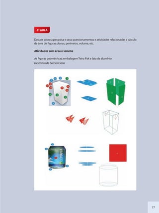 77
6ª AULA
Debate sobre a pesquisa e seus questionamentos e atividades relacionadas a cálculo
de área de figuras planas, perímetro, volume, etc.
Atividades com área e volume
As figuras geométricas: embalagem Tetra Pak e lata de alumínio
Desenhos de Everson Sena
SEDU_Guia Enisno Fundamental.indd 77 10/12/2010 15:00:18
 