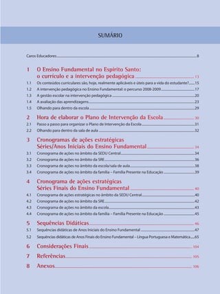 SUMÁRIO
Caros Educadores......................................................................................................................................................................8
1 O Ensino Fundamenntal no Espírrito Santo:
o currícullo e a interrvenção pedaagógica............................................................ 13
1.1 Os conteúdos curriculares são, hoje, realmente aplicáveis e úteis para a vida do estudante?.......15
1.2 A intervenção pedagógica no Ensino Fundamental: o percurso 2008-2009........................................17
1.3 A gestão escolar na intervenção pedagógica ..................................................................................................20
1.4 A avaliação das aprendizagens..............................................................................................................................23
1.5 Olhando para dentro da escola.............................................................................................................................29
2 Hora de eelaborar o PPlano de Inttervenção da Escola............................... 30
2.1 Passo a passo para organizar o Plano de Intervenção da Escola...............................................................31
2.2 Olhando para dentro da sala de aula ..................................................................................................................32
3 Cronogrammas de açõões estratégiicas
Séries/Anos Iniciais do Ensino FFundamentaal................................................ 34
3.1 Cronograma de ações no âmbito da SEDU Central........................................................................................34
3.2 Cronograma de ações no âmbito da SRE...........................................................................................................36
3.3 Cronograma de ações no âmbito da escola/sala de aula.............................................................................38
3.4 Cronograma de ações no âmbito da família – Família Presente na Educação.....................................39
4 Cronogramma de açõees estratégiccas
Séries Finnais do Ensino Fundammental ................................................................. 40
4.1 Cronograma de ações estratégicas no âmbito da SEDU Central...............................................................40
4.2 Cronograma de ações no âmbito da SRE...........................................................................................................42
4.3 Cronograma de ações no âmbito da escola......................................................................................................43
4.4 Cronograma de ações no âmbito da família – Família Presente na Educação.....................................45
5 Sequênciaas Didáticas........................................................................................................... 46
5.1 Sequências didáticas de Anos Iniciais do Ensino Fundamental ................................................................47
5.2 Sequências didáticas de Anos Finais do Ensino Fundamental – Língua Portuguesa e Matemática......65
6 Consideraações Finaiss......................................................................................................... 104
7 Referências.................................................................................................................................. 105
8 Anexos.............................................................................................................................................. 106
SEDU_Guia Enisno Fundamental.indd 7 10/12/2010 15:00:10
 