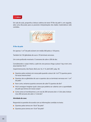 80
1ª AULA
Em sala de aula, proponha a leitura coletiva do texto “À flor da pele” e, em seguida,
abra uma discussão para as possíveis interpretações dos dados matemáticos nele
contidos.
À flor da pele
Em apenas 1 cm2 de pele existem em média 300 pelos e 150 poros.
Também há 150 glândulas de suor e 70 terminais nervosos.
Um corte profundo mostraria 12 sensores de calor e 200 de dor.
Considerando o corpo inteiro, a pele de uma pessoa chega a pesar 5 kg e tem uma
área total de 18 m2.
(Superinteressante, São Paulo: Abril, ano 16, nº 14, abril 2001, pág. 18).
Quantos pelos existem em nossa pele quando a área é de 1cm2? E quantos poros
há nessa mesma área?
Quantas são as glândulas de suor e quantos são os terminais nervosos em 1 cm2
de pele?
Num corte, veríamos quantos sensores de calor? E quantos de dor?
Você consegue imaginar qual a área que poderia ser coberta com a quantidade
de pele que temos em nosso corpo?
Como seria se invertêssemos e, em vez de 200 sensores dor e 12 de calor, tivésse-
mos 200 sensores de calor e 12 de dor?
Atividade de casa:
Responda às questões de acordo com as informações contidas no texto:
Quantos pelos temos em 10cm2 de pele?
Quantos poros temos em 15cm2 de pele?
SEDU_Guia Enisno Fundamental.indd 80 10/12/2010 15:00:18
 