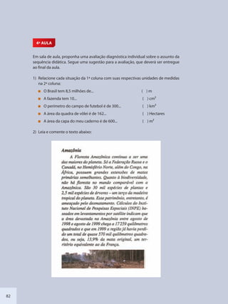 82
4ª AULA
Em sala de aula, proponha uma avaliação diagnóstica individual sobre o assunto da
sequência didática. Segue uma sugestão para a avaliação, que deverá ser entregue
ao final da aula.
1) Relacione cada situação da 1ª coluna com suas respectivas unidades de medidas
na 2ª coluna:
O Brasil tem 8,5 milhões de... ( ) m
A fazenda tem 10... ( ) cm2
O perímetro do campo de futebol é de 300... ( ) km2
A área da quadra de vôlei é de 162... ( ) Hectares
A área da capa do meu caderno é de 600... ( ) m2
2) Leia e comente o texto abaixo:
SEDU_Guia Enisno Fundamental.indd 82 10/12/2010 15:00:18
 