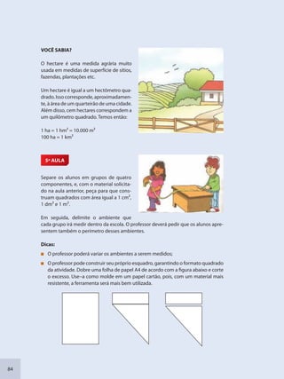 84
VOCÊ SABIA?
O hectare é uma medida agrária muito
usada em medidas de superfície de sítios,
fazendas, plantações etc.
Um hectare é igual a um hectômetro qua-
drado.Issocorresponde,aproximadamen-
te, à área de um quarteirão de uma cidade.
Além disso, cem hectares correspondem a
um quilômetro quadrado. Temos então:
1 ha = 1 hm² = 10.000 m²
100 ha = 1 km²
5ª AULA
Separe os alunos em grupos de quatro
componentes, e, com o material solicita-
do na aula anterior, peça para que cons-
truam quadrados com área igual a 1 cm2,
1 dm2 e 1 m2.
Em seguida, delimite o ambiente que
cada grupo irá medir dentro da escola. O professor deverá pedir que os alunos apre-
sentem também o perímetro desses ambientes.
Dicas:
O professor poderá variar os ambientes a serem medidos;
O professor pode construir seu próprio esquadro, garantindo o formato quadrado
da atividade. Dobre uma folha de papel A4 de acordo com a figura abaixo e corte
o excesso. Use–a como molde em um papel cartão, pois, com um material mais
resistente, a ferramenta será mais bem utilizada.
SEDU_Guia Enisno Fundamental.indd 84 10/12/2010 15:00:18
 