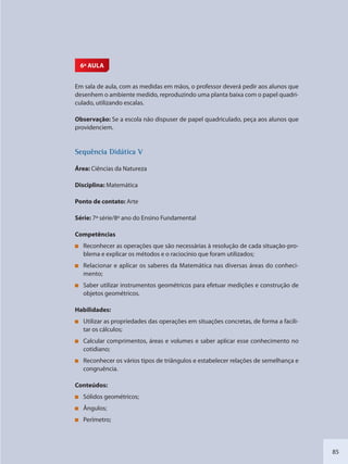 85
6ª AULA
Em sala de aula, com as medidas em mãos, o professor deverá pedir aos alunos que
desenhem o ambiente medido, reproduzindo uma planta baixa com o papel quadri-
culado, utilizando escalas.
Observação: Se a escola não dispuser de papel quadriculado, peça aos alunos que
providenciem.
SSeqquência Didáttica V
Área: Ciências da Natureza
Disciplina: Matemática
Ponto de contato: Arte
Série: 7ª série/8º ano do Ensino Fundamental
Competências
Reconhecer as operações que são necessárias à resolução de cada situação-pro-
blema e explicar os métodos e o raciocínio que foram utilizados;
Relacionar e aplicar os saberes da Matemática nas diversas áreas do conheci-
mento;
Saber utilizar instrumentos geométricos para efetuar medições e construção de
objetos geométricos.
Habilidades:
Utilizar as propriedades das operações em situações concretas, de forma a facili-
tar os cálculos;
Calcular comprimentos, áreas e volumes e saber aplicar esse conhecimento no
cotidiano;
Reconhecer os vários tipos de triângulos e estabelecer relações de semelhança e
congruência.
Conteúdos:
Sólidos geométricos;
Ângulos;
Perímetro;
SEDU_Guia Enisno Fundamental.indd 85 10/12/2010 15:00:18
 