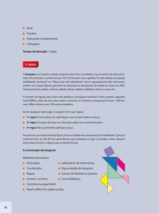 86
Área;
Frações;
Operações fundamentais;
Triângulos.
Tempo de duração: 7 aulas
1ª AULA
O tangram é um quebra-cabeça originário da China. Sua idade e seu inventor são desconhe-
cidos. Os chineses o conhecem por“tch’, tch’iao pan”, que significa“As sete tábuas da argúcia
(habilidade, destreza)” ou “Tábua das sete sabedorias”. Com o agrupamento das sete peças,
podem-se compor figuras geométricas abstratas ou de pessoas de ambos os sexos em dife-
rentes posições, peixes, animais, plantas, flores, objetos utilitários, barcos, casas, etc.
O número de figuras que estes sete pedaços conseguem produzir é bem grande. Segundo
Yoost Elffers, autor de uma obra sobre o assunto, os chineses conseguiram armar 1 600 for-
mas. Elffers obteve mais 750 outros trabalhos.
Como qualquer outro jogo, o tangram tem suas regras:
1ª regra: É necessário, em cada figura, usar sempre todas as peças.
2ª regra: As peças deverão ser colocadas sobre uma superfície plana.
3ª regra: Não é permitido sobrepor peças.
Para formar uma determinada figura, há necessidade de concentração e habilidade. É preciso
conhecer bem as sete formas geométricas que compõem o jogo e perceber certas relações
entre essas formas e a figura que se deseja formar.
A construção do tangram
Materiais necessários:
Dicionário; Laboratório de informática;
Transferidor; Figura obtida do tangram;
Régua; Campo de futebol ou quadra;
Jornais e revistas; Livros didáticos.
Cartolina ou papel kraft;
Papel sulfite A4 e papel cartão;
SEDU_Guia Enisno Fundamental.indd 86 10/12/2010 15:00:19
 