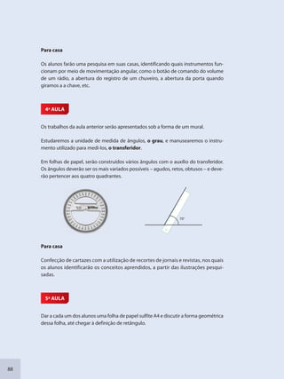 88
Para casa
Os alunos farão uma pesquisa em suas casas, identificando quais instrumentos fun-
cionam por meio de movimentação angular, como o botão de comando do volume
de um rádio, a abertura do registro de um chuveiro, a abertura da porta quando
giramos a a chave, etc.
4ª AULA
Os trabalhos da aula anterior serão apresentados sob a forma de um mural.
Estudaremos a unidade de medida de ângulos, o grau, e manusearemos o instru-
mento utilizado para medi-los, o transferidor.
Em folhas de papel, serão construídos vários ângulos com o auxílio do transferidor.
Os ângulos deverão ser os mais variados possíveis – agudos, retos, obtusos – e deve-
rão pertencer aos quatro quadrantes.
70°
Para casa
Confecção de cartazes com a utilização de recortes de jornais e revistas, nos quais
os alunos identificarão os conceitos aprendidos, a partir das ilustrações pesqui-
sadas.
5ª AULA
Dar a cada um dos alunos uma folha de papel sulfite A4 e discutir a forma geométrica
dessa folha, até chegar à definição de retângulo.
SEDU_Guia Enisno Fundamental.indd 88 10/12/2010 15:00:19
 