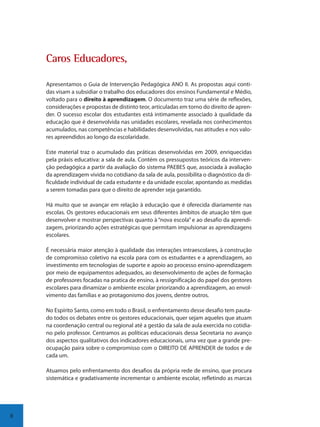 8
Caaros Eduucadorees,
Apresentamos o Guia de Intervenção Pedagógica ANO II. As propostas aqui conti-
das visam a subsidiar o trabalho dos educadores dos ensinos Fundamental e Médio,
voltado para o direito à aprendizagem. O documento traz uma série de reflexões,
considerações e propostas de distinto teor, articuladas em torno do direito de apren-
der. O sucesso escolar dos estudantes está intimamente associado à qualidade da
educação que é desenvolvida nas unidades escolares, revelada nos conhecimentos
acumulados, nas competências e habilidades desenvolvidas, nas atitudes e nos valo-
res apreendidos ao longo da escolaridade.
Este material traz o acumulado das práticas desenvolvidas em 2009, enriquecidas
pela práxis educativa: a sala de aula. Contém os pressupostos teóricos da interven-
ção pedagógica a partir da avaliação do sistema PAEBES que, associada à avaliação
da aprendizagem vivida no cotidiano da sala de aula, possibilita o diagnóstico da di-
ficuldade individual de cada estudante e da unidade escolar, apontando as medidas
a serem tomadas para que o direito de aprender seja garantido.
Há muito que se avançar em relação à educação que é oferecida diariamente nas
escolas. Os gestores educacionais em seus diferentes âmbitos de atuação têm que
desenvolver e mostrar perspectivas quanto à “nova escola” e ao desafio da aprendi-
zagem, priorizando ações estratégicas que permitam impulsionar as aprendizagens
escolares.
É necessária maior atenção à qualidade das interações intraescolares, à construção
de compromisso coletivo na escola para com os estudantes e a aprendizagem, ao
investimento em tecnologias de suporte e apoio ao processo ensino-aprendizagem
por meio de equipamentos adequados, ao desenvolvimento de ações de formação
de professores focadas na pratica de ensino, à ressignificação do papel dos gestores
escolares para dinamizar o ambiente escolar priorizando a aprendizagem, ao envol-
vimento das famílias e ao protagonismo dos jovens, dentre outros.
No Espírito Santo, como em todo o Brasil, o enfrentamento desse desafio tem pauta-
do todos os debates entre os gestores educacionais, quer sejam aqueles que atuam
na coordenação central ou regional até a gestão da sala de aula exercida no cotidia-
no pelo professor. Centramos as políticas educacionais dessa Secretaria no avanço
dos aspectos qualitativos dos indicadores educacionais, uma vez que a grande pre-
ocupação paira sobre o compromisso com o DIREITO DE APRENDER de todos e de
cada um.
Atuamos pelo enfrentamento dos desafios da própria rede de ensino, que procura
sistemática e gradativamente incrementar o ambiente escolar, refletindo as marcas
SEDU_Guia Enisno Fundamental.indd 8 10/12/2010 15:00:11
 