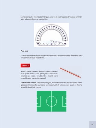91
Some os ângulos internos do triângulo, através de recortes dos vértices de um triân-
gulo, sobrepondo-os no transferidor.
Para casa
Os alunos reverão elaborar um pequeno relatório com os conteúdos abordados, para
o registro individual no caderno.
7ª AULA
Numa roda de conversa, levante o questionamen-
to: “o que é escala e suas aplicações?” Conclua ex-
plicando que escala é a razão entre a medida real e
a medida a ser transcrita no papel.
Trabalho de campo: coletar informações, medindo os catetos dos triângulos retân-
gulos escolhidos pelos alunos no campo de futebol, catetos esses iguais as duas la-
terais (desiguais) do campo.
SEDU_Guia Enisno Fundamental.indd 91 10/12/2010 15:00:19
 