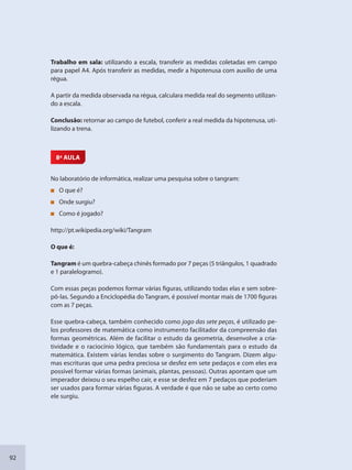 92
Trabalho em sala: utilizando a escala, transferir as medidas coletadas em campo
para papel A4. Após transferir as medidas, medir a hipotenusa com auxílio de uma
régua.
A partir da medida observada na régua, calculara medida real do segmento utilizan-
do a escala.
Conclusão: retornar ao campo de futebol, conferir a real medida da hipotenusa, uti-
lizando a trena.
8ª AULA
No laboratório de informática, realizar uma pesquisa sobre o tangram:
O que é?
Onde surgiu?
Como é jogado?
http://pt.wikipedia.org/wiki/Tangram
O que é:
Tangram é um quebra-cabeça chinês formado por 7 peças (5 triângulos, 1 quadrado
e 1 paralelogramo).
Com essas peças podemos formar várias figuras, utilizando todas elas e sem sobre-
pô-las. Segundo a Enciclopédia do Tangram, é possível montar mais de 1700 figuras
com as 7 peças.
Esse quebra-cabeça, também conhecido como jogo das sete peças, é utilizado pe-
los professores de matemática como instrumento facilitador da compreensão das
formas geométricas. Além de facilitar o estudo da geometria, desenvolve a cria-
tividade e o raciocínio lógico, que também são fundamentais para o estudo da
matemática. Existem várias lendas sobre o surgimento do Tangram. Dizem algu-
mas escrituras que uma pedra preciosa se desfez em sete pedaços e com eles era
possível formar várias formas (animais, plantas, pessoas). Outras apontam que um
imperador deixou o seu espelho cair, e esse se desfez em 7 pedaços que poderiam
ser usados para formar várias figuras. A verdade é que não se sabe ao certo como
ele surgiu.
SEDU_Guia Enisno Fundamental.indd 92 10/12/2010 15:00:19
 