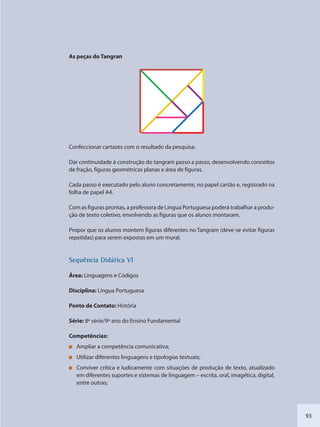 93
As peças do Tangran
Confeccionar cartazes com o resultado da pesquisa.
Dar continuidade à construção do tangram passo a passo, desenvolvendo conceitos
de fração, figuras geométricas planas e área de figuras.
Cada passo é executado pelo aluno concretamente, no papel cartão e, registrado na
folha de papel A4.
Com as figuras prontas, a professora de Língua Portuguesa poderá trabalhar a produ-
ção de texto coletivo, envolvendo as figuras que os alunos montaram.
Propor que os alunos montem figuras diferentes no Tangram (deve-se evitar figuras
repetidas) para serem expostas em um mural.
SSeqquência Didáttica VI
Área: Linguagens e Códigos
Disciplina: Língua Portuguesa
Ponto de Contato: História
Série: 8ª série/9º ano do Ensino Fundamental
Competências:
Ampliar a competência comunicativa;
Utilizar diferentes linguagens e tipologias textuais;
Conviver crítica e ludicamente com situações de produção de texto, atualizado
em diferentes suportes e sistemas de linguagem – escrita, oral, imagética, digital,
entre outras;
SEDU_Guia Enisno Fundamental.indd 93 10/12/2010 15:00:19
 